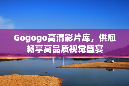 Gogogo高清影片库，供您畅享高品质视觉盛宴