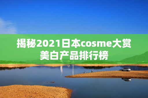 揭秘2021日本cosme大赏美白产品排行榜