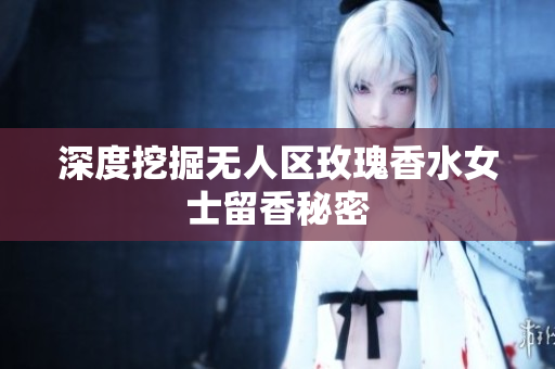 深度挖掘无人区玫瑰香水女士留香秘密