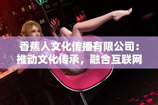 香蕉人文化传播有限公司：推动文化传承，融合互联网力量