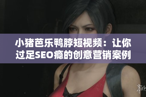 小猪芭乐鸭脖短视频：让你过足SEO瘾的创意营销案例！