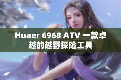 Huaer 6968 ATV 一款卓越的越野探险工具