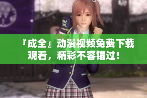 『成全』动漫视频免费下载观看，精彩不容错过！