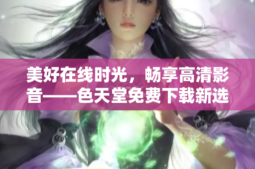 美好在线时光，畅享高清影音——色天堂免费下载新选择