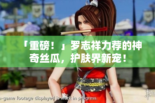 「重磅！」罗志祥力荐的神奇丝瓜，护肤界新宠！