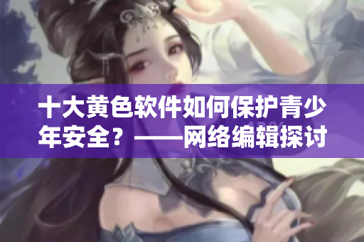 十大黄色软件如何保护青少年安全？——网络编辑探讨