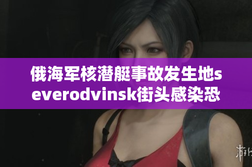 俄海军核潜艇事故发生地severodvinsk街头感染恐慌