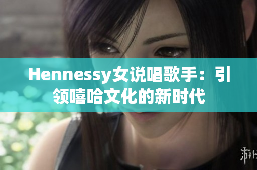 Hennessy女说唱歌手：引领嘻哈文化的新时代