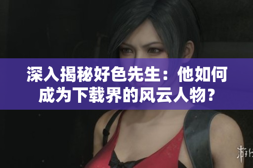 深入揭秘好色先生：他如何成为下载界的风云人物？