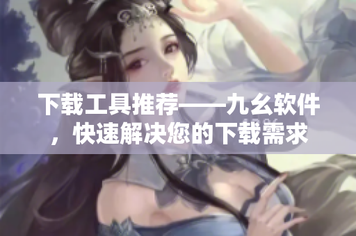 下载工具推荐——九幺软件，快速解决您的下载需求