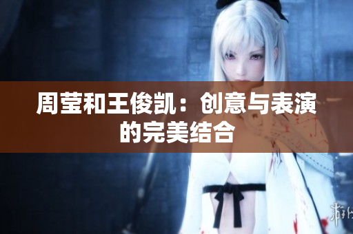 周莹和王俊凯：创意与表演的完美结合