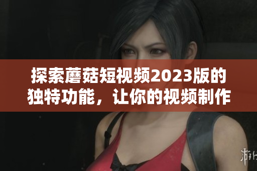 探索蘑菇短视频2023版的独特功能，让你的视频制作更具创意