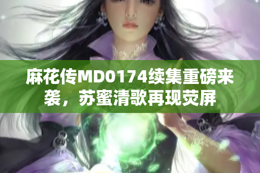 麻花传MD0174续集重磅来袭，苏蜜清歌再现荧屏