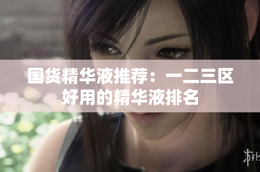 国货精华液推荐：一二三区好用的精华液排名