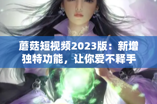 蘑菇短视频2023版：新增独特功能，让你爱不释手