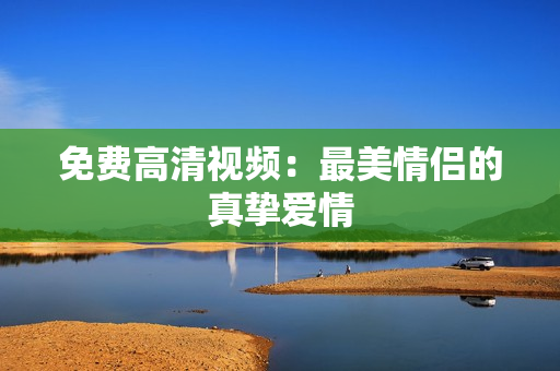 免费高清视频：最美情侣的真挚爱情