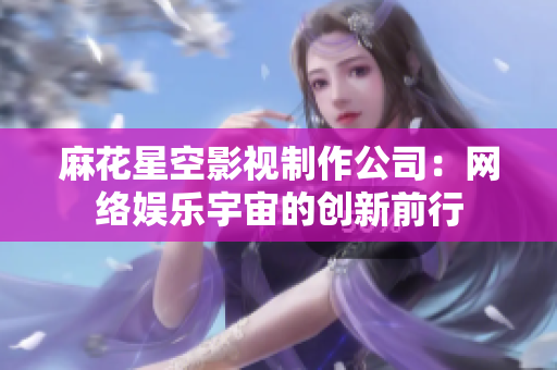 麻花星空影视制作公司：网络娱乐宇宙的创新前行