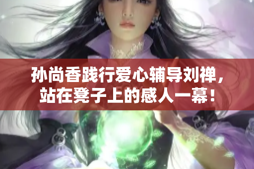 孙尚香践行爱心辅导刘禅，站在凳子上的感人一幕！