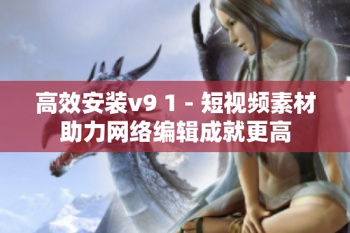 高效安装v9 1 - 短视频素材助力网络编辑成就更高