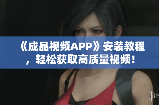 《成品视频APP》安装教程，轻松获取高质量视频！