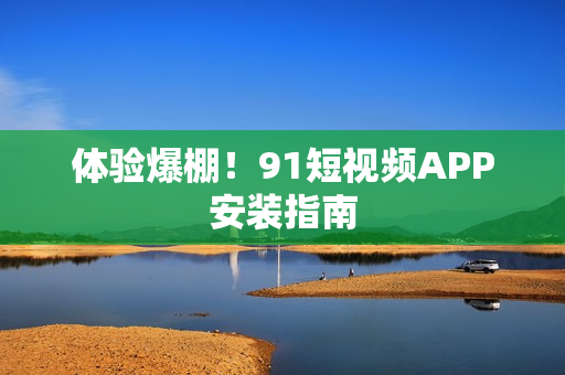 体验爆棚！9 1短视频APP安装指南