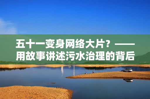 五十一变身网络大片？——用故事讲述污水治理的背后故事
