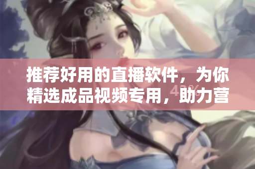 推荐好用的直播软件，为你精选成品视频专用，助力营销！