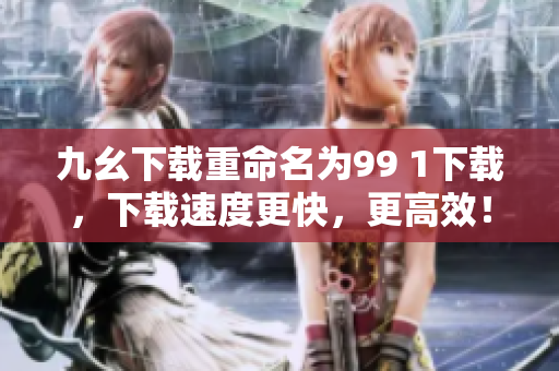 九幺下载重命名为99 1下载，下载速度更快，更高效！