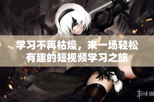 学习不再枯燥，来一场轻松有趣的短视频学习之旅