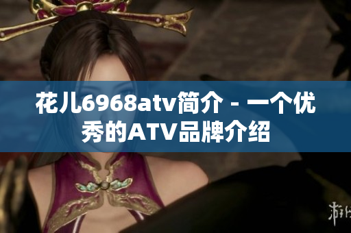 花儿6968atv简介 - 一个优秀的ATV品牌介绍