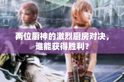 两位厨神的激烈厨房对决，谁能获得胜利？
