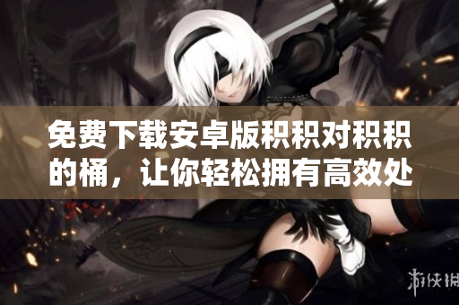 免费下载安卓版积积对积积的桶，让你轻松拥有高效处理工具
