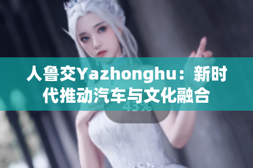 人鲁交Yazhonghu：新时代推动汽车与文化融合