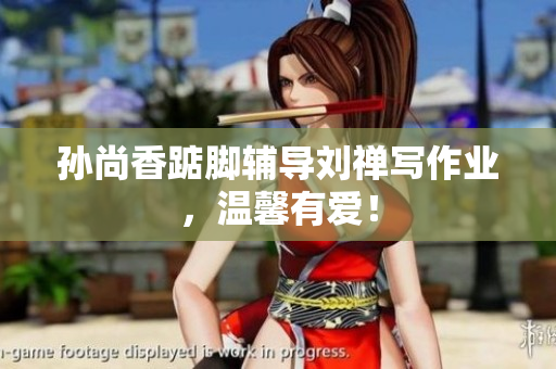 孙尚香踮脚辅导刘禅写作业，温馨有爱！