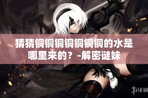 猜猜铜铜铜铜铜铜铜的水是哪里来的？-解密谜妹