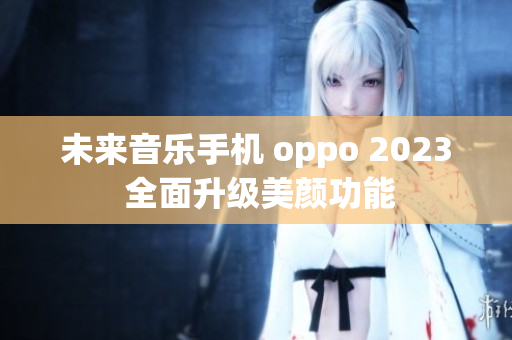 未来音乐手机 oppo 2023 全面升级美颜功能