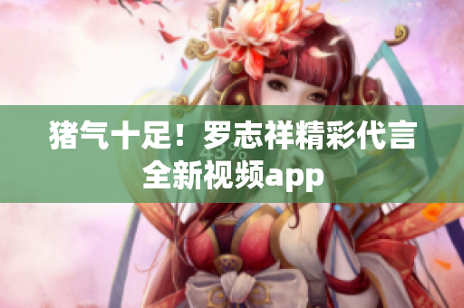 猪气十足！罗志祥精彩代言全新视频app