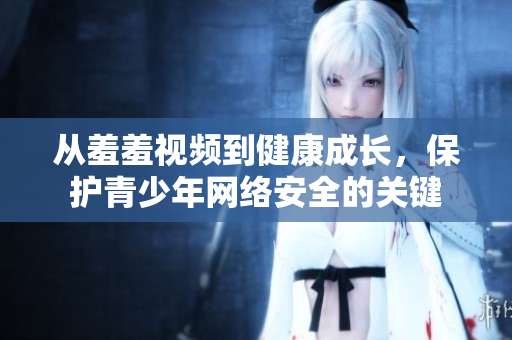 从羞羞视频到健康成长，保护青少年网络安全的关键