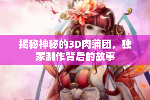 揭秘神秘的3D肉蒲团，独家制作背后的故事