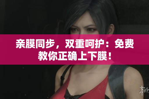 亲膜同步，双重呵护：免费教你正确上下膜！