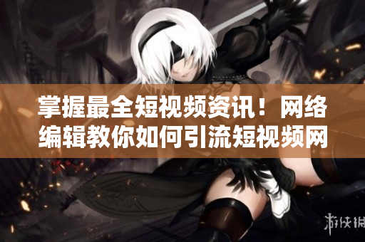 掌握最全短视频资讯！网络编辑教你如何引流短视频网页
