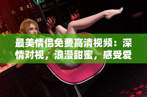 最美情侣免费高清视频：深情对视，浪漫甜蜜，感受爱河风景线