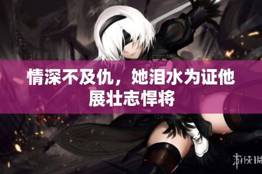 情深不及仇，她泪水为证他展壮志悍将