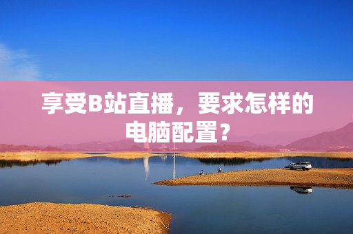 享受B站直播，要求怎样的电脑配置？
