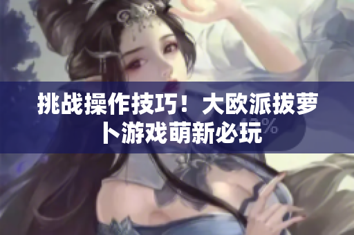 挑战操作技巧！大欧派拔萝卜游戏萌新必玩