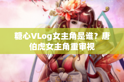 糖心VLog女主角是谁？唐伯虎女主角重审视