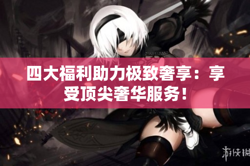 四大福利助力极致奢享：享受顶尖奢华服务！