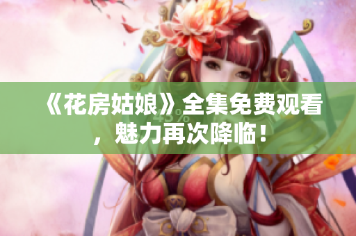 《花房姑娘》全集免费观看，魅力再次降临！
