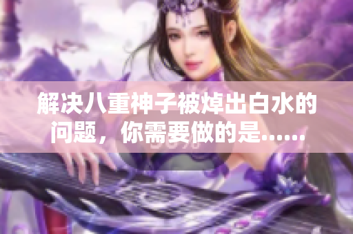 解决八重神子被焯出白水的问题，你需要做的是......