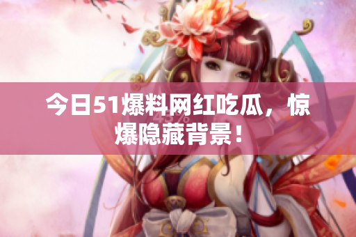 今日51爆料网红吃瓜，惊爆隐藏背景！
